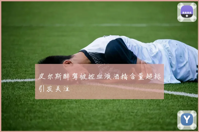 皮尔斯醉驾被控血液酒精含量超标引发关注