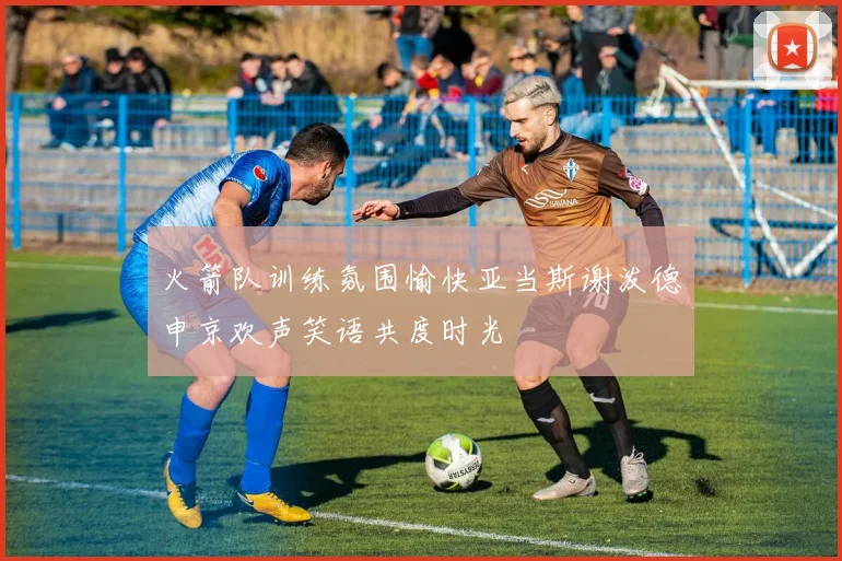 火箭队训练氛围愉快亚当斯谢泼德申京欢声笑语共度时光