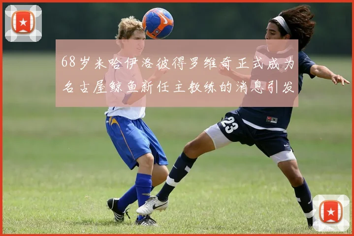 68岁米哈伊洛彼得罗维奇正式成为名古屋鲸鱼新任主教练的消息引发关注