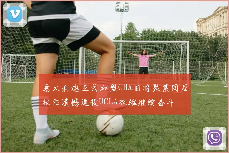 意大利炮正式加盟CBA旧将聚集同届状元遗憾退役UCLA双雄继续奋斗