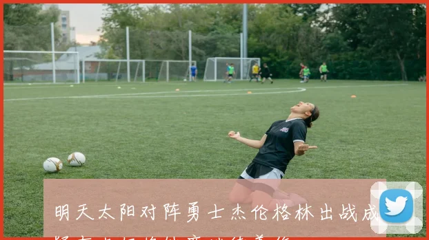 明天太阳对阵勇士杰伦格林出战成疑布克仍将缺席继续养伤