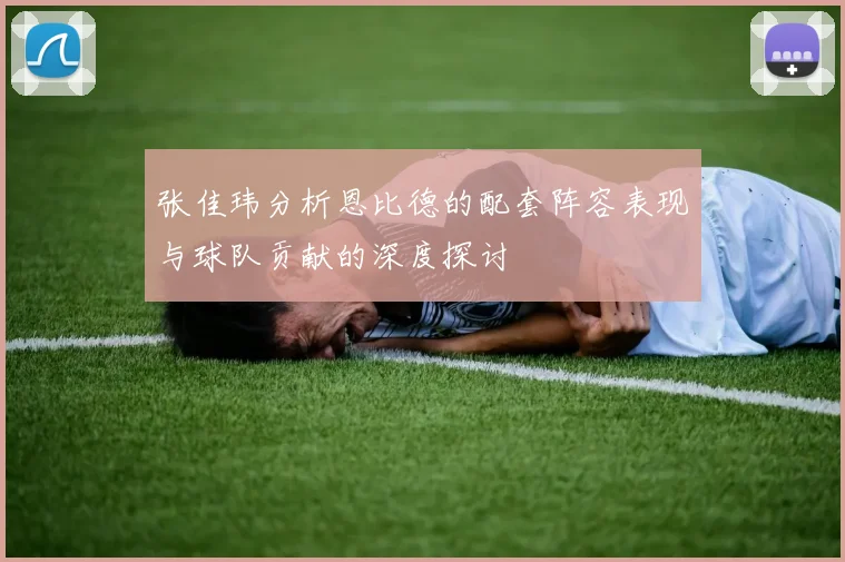 张佳玮分析恩比德的配套阵容表现与球队贡献的深度探讨