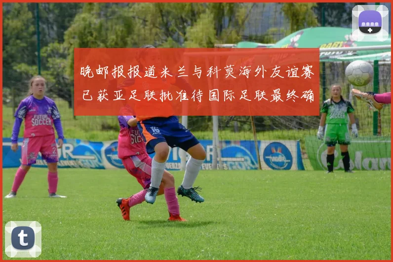 晚邮报报道米兰与科莫海外友谊赛已获亚足联批准待国际足联最终确认