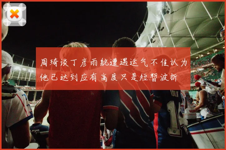 周琦谈丁彦雨航遭遇运气不佳认为他已达到应有高度只是短暂波折