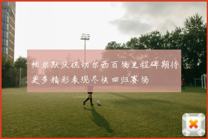 帕尔默庆祝切尔西百场里程碑期待更多精彩表现尽快回归赛场
