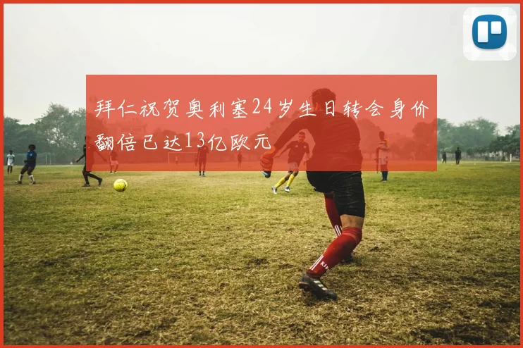 拜仁祝贺奥利塞24岁生日转会身价翻倍已达13亿欧元