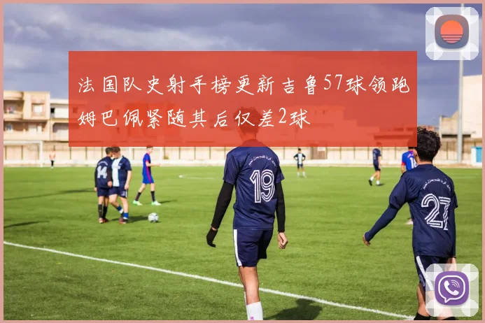 法国队史射手榜更新吉鲁57球领跑姆巴佩紧随其后仅差2球