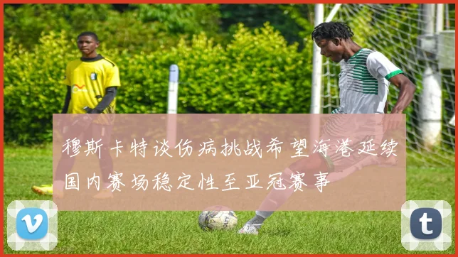 穆斯卡特谈伤病挑战希望海港延续国内赛场稳定性至亚冠赛事