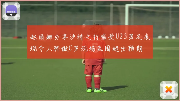 赵丽娜分享沙特之行感受U23男足表现令人骄傲C罗现场氛围超出预期