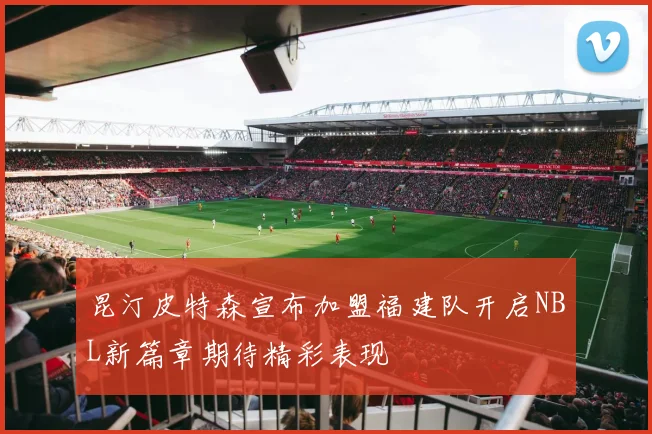 昆汀皮特森宣布加盟福建队开启NBL新篇章期待精彩表现