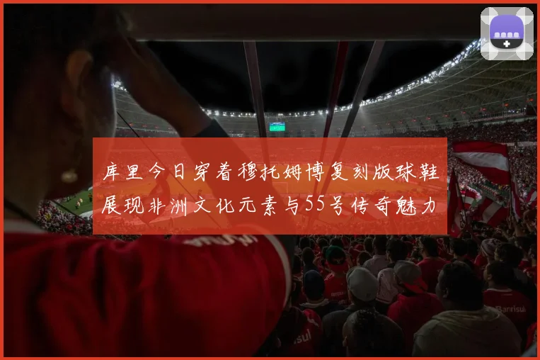 库里今日穿着穆托姆博复刻版球鞋展现非洲文化元素与55号传奇魅力