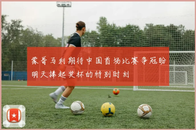 蒙哥马利期待中国首场比赛争冠盼明天捧起奖杯的特别时刻