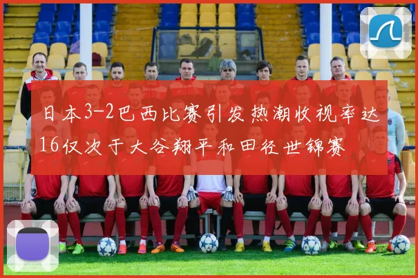 日本3-2巴西比赛引发热潮收视率达16仅次于大谷翔平和田径世锦赛